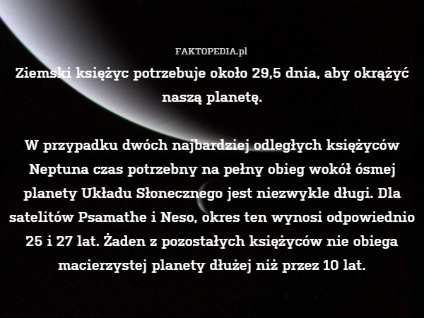 Ziemski księżyc potrzebuje około 29,5 dnia, aby okrążyć naszą planetę.

W przypadku dwóch najbardziej odległych księżyców Neptuna czas potrzebny na pełny obieg wokół ósmej planety Układu Słonecznego jest niezwykle długi. Dla satelitów Psamathe i Neso, okres ten wynosi odpowiednio 25 i 27 lat. Żaden z pozostałych księżyców nie obiega macierzystej planety dłużej niż przez 10 lat. 