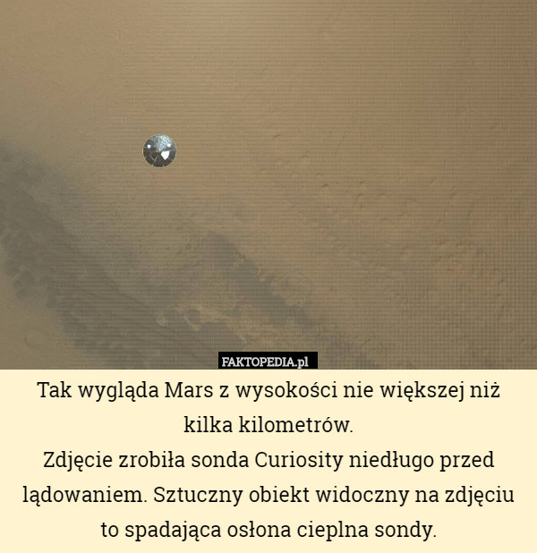 Tak wygląda Mars z wysokości nie większej niż kilka kilometrów.
Zdjęcie zrobiła sonda Curiosity niedługo przed lądowaniem. Sztuczny obiekt widoczny na zdjęciu to spadająca osłona cieplna sondy. 