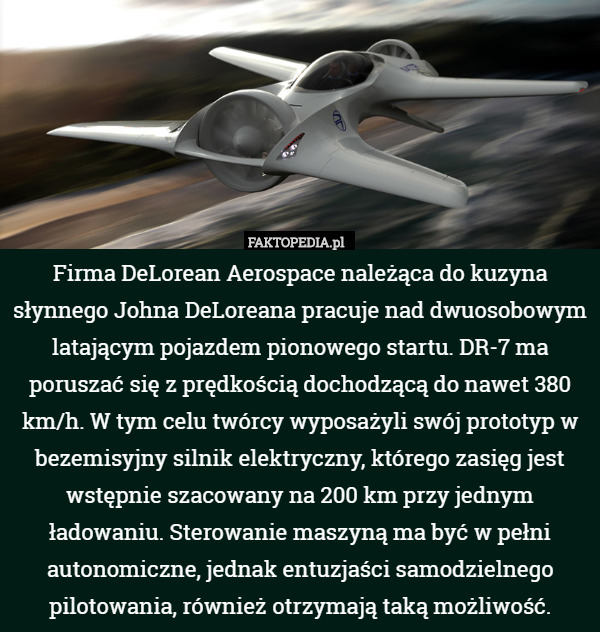 Firma DeLorean Aerospace należąca do kuzyna słynnego Johna DeLoreana pracuje nad dwuosobowym latającym pojazdem pionowego startu. DR-7 ma poruszać się z prędkością dochodzącą do nawet 380 km/h. W tym celu twórcy wyposażyli swój prototyp w bezemisyjny silnik elektryczny, którego zasięg jest wstępnie szacowany na 200 km przy jednym ładowaniu. Sterowanie maszyną ma być w pełni autonomiczne, jednak entuzjaści samodzielnego pilotowania, również otrzymają taką możliwość. 