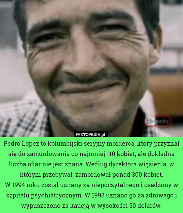 Pedro Lopez to kolumbijski seryjny morderca, który przyznał się do zamordowania co najmniej 110 kobiet, ale dokładna liczba ofiar nie jest znana. Według dyrektora więzienia, w którym przebywał, zamordował ponad 300 kobiet.
W 1994 roku został uznany za niepoczytalnego i osadzony w szpitalu psychiatrycznym. W 1998 uznano go za zdrowego i wypuszczono za kaucją w wysokości 50 dolarów. 