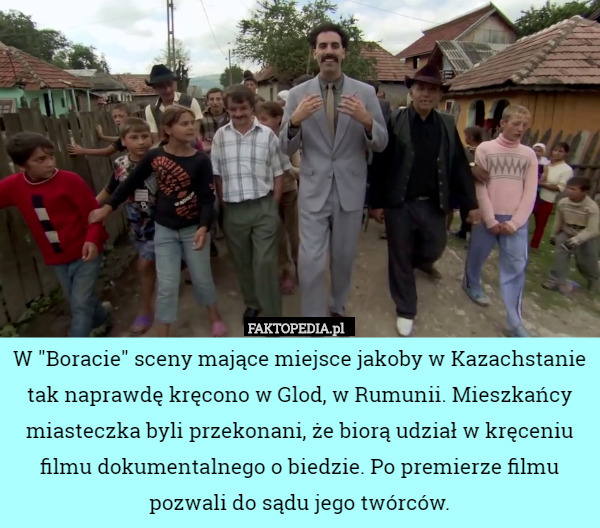 W "Boracie" sceny mające miejsce jakoby w Kazachstanie tak naprawdę kręcono w Glod, w Rumunii. Mieszkańcy miasteczka byli przekonani, że biorą udział w kręceniu filmu dokumentalnego o biedzie. Po premierze filmu pozwali do sądu jego twórców. 
