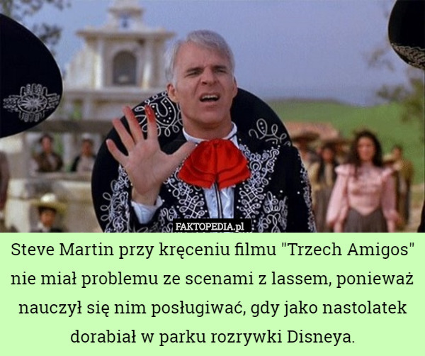 Steve Martin przy kręceniu filmu "Trzech Amigos" nie miał problemu ze scenami z lassem, ponieważ nauczył się nim posługiwać, gdy jako nastolatek dorabiał w parku rozrywki Disneya. 