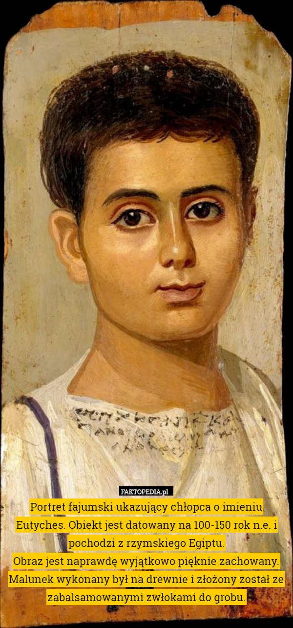 Portret fajumski ukazujący chłopca o imieniu Eutyches. Obiekt jest datowany na 100-150 rok n.e. i pochodzi z rzymskiego Egiptu.
Obraz jest naprawdę wyjątkowo pięknie zachowany. Malunek wykonany był na drewnie i złożony został ze zabalsamowanymi zwłokami do grobu. 