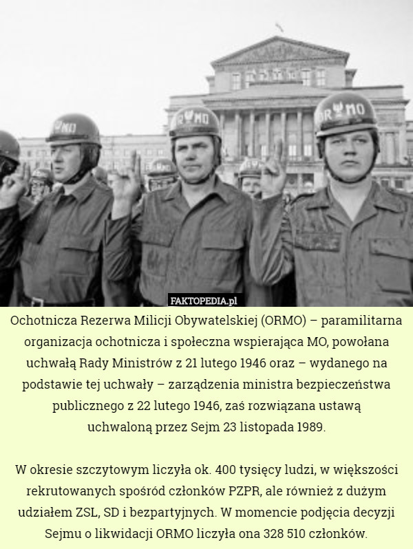Ochotnicza Rezerwa Milicji Obywatelskiej (ORMO) – paramilitarna organizacja ochotnicza i społeczna wspierająca MO, powołana uchwałą Rady Ministrów z 21 lutego 1946 oraz – wydanego na podstawie tej uchwały – zarządzenia ministra bezpieczeństwa publicznego z 22 lutego 1946, zaś rozwiązana ustawą
 uchwaloną przez Sejm 23 listopada 1989.

W okresie szczytowym liczyła ok. 400 tysięcy ludzi, w większości rekrutowanych spośród członków PZPR, ale również z dużym udziałem ZSL, SD i bezpartyjnych. W momencie podjęcia decyzji Sejmu o likwidacji ORMO liczyła ona 328 510 członków. 