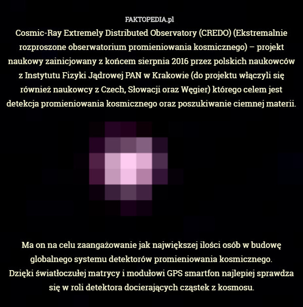 Cosmic-Ray Extremely Distributed Observatory (CREDO) (Ekstremalnie rozproszone obserwatorium promieniowania kosmicznego) – projekt naukowy zainicjowany z końcem sierpnia 2016 przez polskich naukowców z Instytutu Fizyki Jądrowej PAN w Krakowie (do projektu włączyli się również naukowcy z Czech, Słowacji oraz Węgier) którego celem jest detekcja promieniowania kosmicznego oraz poszukiwanie ciemnej materii.









Ma on na celu zaangażowanie jak największej ilości osób w budowę globalnego systemu detektorów promieniowania kosmicznego.
 Dzięki światłoczułej matrycy i modułowi GPS smartfon najlepiej sprawdza się w roli detektora docierających cząstek z kosmosu. 