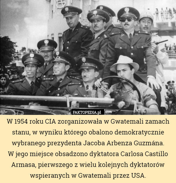 W 1954 roku CIA zorganizowała w Gwatemali zamach stanu, w wyniku którego obalono demokratycznie wybranego prezydenta Jacoba Arbenza Guzmána.
W jego miejsce obsadzono dyktatora Carlosa Castillo Armasa, pierwszego z wielu kolejnych dyktatorów wspieranych w Gwatemali przez USA. 