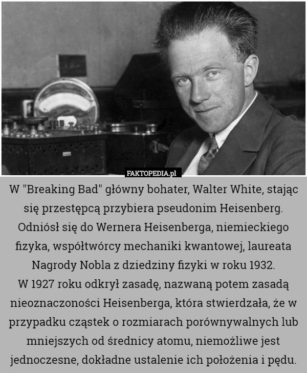 W "Breaking Bad" główny bohater, Walter White, stając się przestępcą przybiera pseudonim Heisenberg. Odniósł się do Wernera Heisenberga, niemieckiego fizyka, współtwórcy mechaniki kwantowej, laureata Nagrody Nobla z dziedziny fizyki w roku 1932.
 W 1927 roku odkrył zasadę, nazwaną potem zasadą nieoznaczoności Heisenberga, która stwierdzała, że w przypadku cząstek o rozmiarach porównywalnych lub mniejszych od średnicy atomu, niemożliwe jest jednoczesne, dokładne ustalenie ich położenia i pędu. 