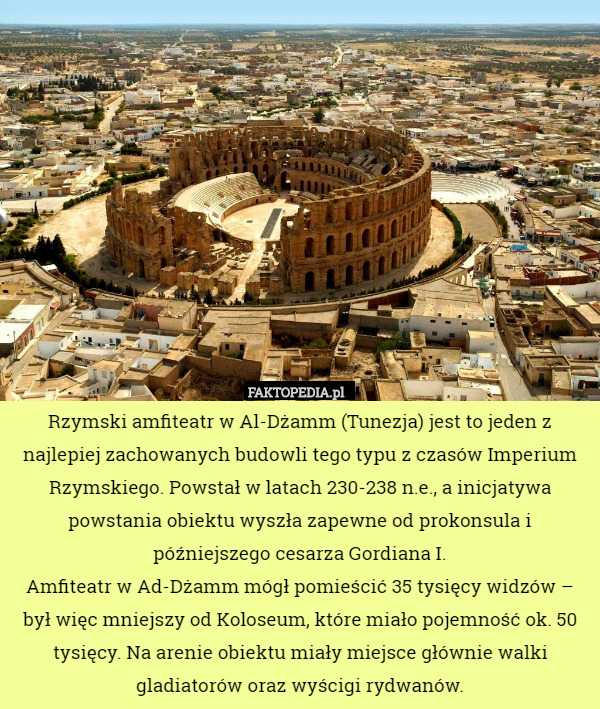 Rzymski amfiteatr w Al-Dżamm (Tunezja) jest to jeden z najlepiej zachowanych budowli tego typu z czasów Imperium Rzymskiego. Powstał w latach 230-238 n.e., a inicjatywa powstania obiektu wyszła zapewne od prokonsula i późniejszego cesarza Gordiana I.
Amfiteatr w Ad-Dżamm mógł pomieścić 35 tysięcy widzów – był więc mniejszy od Koloseum, które miało pojemność ok. 50 tysięcy. Na arenie obiektu miały miejsce głównie walki gladiatorów oraz wyścigi rydwanów. 