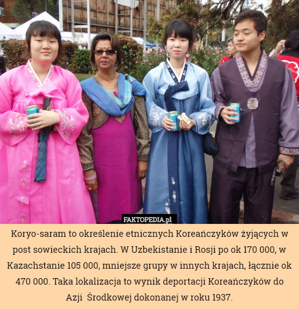Koryo-saram to określenie etnicznych Koreańczyków żyjących w post sowieckich krajach. W Uzbekistanie i Rosji po ok 170 000, w Kazachstanie 105 000, mniejsze grupy w innych krajach, łącznie ok 470 000. Taka lokalizacja to wynik deportacji Koreańczyków do Azji  Środkowej dokonanej w roku 1937. 