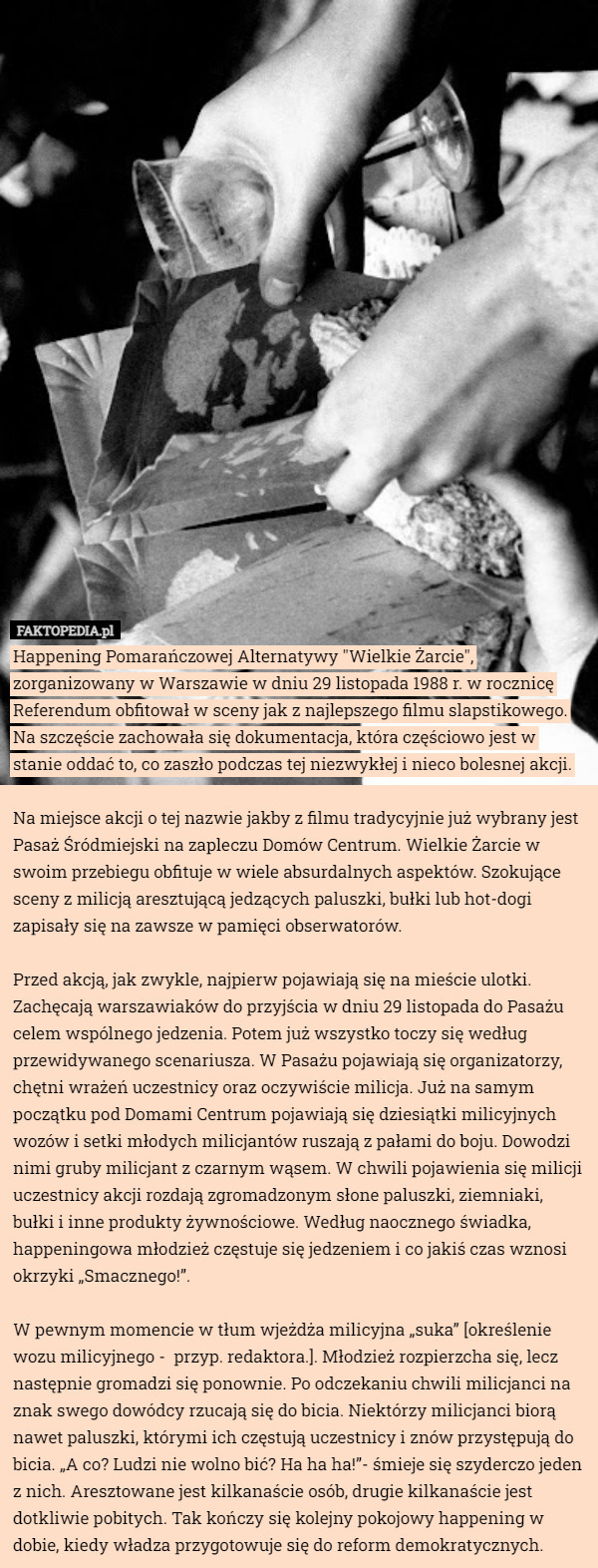 Happening Pomarańczowej Alternatywy "Wielkie Żarcie", zorganizowany w Warszawie w dniu 29 listopada 1988 r. w rocznicę Referendum obfitował w sceny jak z najlepszego filmu slapstikowego. Na szczęście zachowała się dokumentacja, która częściowo jest w stanie oddać to, co zaszło podczas tej niezwykłej i nieco bolesnej akcji.

Na miejsce akcji o tej nazwie jakby z filmu tradycyjnie już wybrany jest Pasaż Śródmiejski na zapleczu Domów Centrum. Wielkie Żarcie w swoim przebiegu obfituje w wiele absurdalnych aspektów. Szokujące sceny z milicją aresztującą jedzących paluszki, bułki lub hot-dogi zapisały się na zawsze w pamięci obserwatorów.

Przed akcją, jak zwykle, najpierw pojawiają się na mieście ulotki. Zachęcają warszawiaków do przyjścia w dniu 29 listopada do Pasażu celem wspólnego jedzenia. Potem już wszystko toczy się według przewidywanego scenariusza. W Pasażu pojawiają się organizatorzy, chętni wrażeń uczestnicy oraz oczywiście milicja. Już na samym początku pod Domami Centrum pojawiają się dziesiątki milicyjnych wozów i setki młodych milicjantów ruszają z pałami do boju. Dowodzi nimi gruby milicjant z czarnym wąsem. W chwili pojawienia się milicji uczestnicy akcji rozdają zgromadzonym słone paluszki, ziemniaki, bułki i inne produkty żywnościowe. Według naocznego świadka, happeningowa młodzież częstuje się jedzeniem i co jakiś czas wznosi okrzyki „Smacznego!”.

W pewnym momencie w tłum wjeżdża milicyjna „suka” [określenie wozu milicyjnego -  przyp. redaktora.]. Młodzież rozpierzcha się, lecz następnie gromadzi się ponownie. Po odczekaniu chwili milicjanci na znak swego dowódcy rzucają się do bicia. Niektórzy milicjanci biorą nawet paluszki, którymi ich częstują uczestnicy i znów przystępują do bicia. „A co? Ludzi nie wolno bić? Ha ha ha!”- śmieje się szyderczo jeden z nich. Aresztowane jest kilkanaście osób, drugie kilkanaście jest dotkliwie pobitych. Tak kończy się kolejny pokojowy happening w dobie, kiedy władza przygotowuje się do reform demokratycznych. 