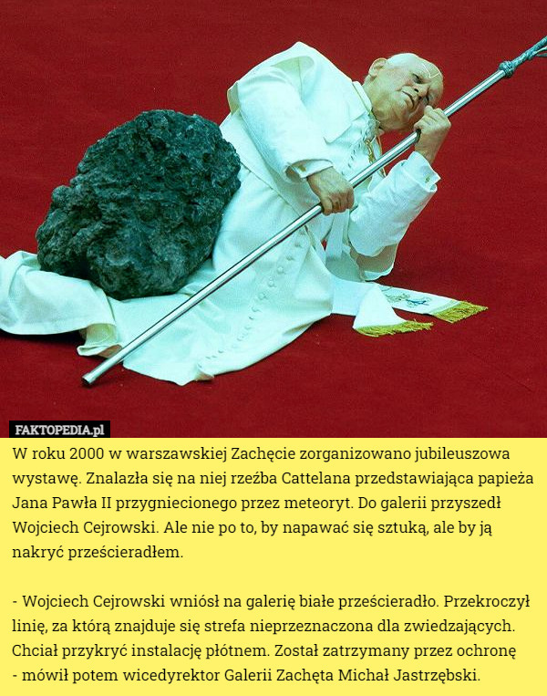 W roku 2000 w warszawskiej Zachęcie zorganizowano jubileuszowa wystawę. Znalazła się na niej rzeźba Cattelana przedstawiająca papieża Jana Pawła II przygniecionego przez meteoryt. Do galerii przyszedł Wojciech Cejrowski. Ale nie po to, by napawać się sztuką, ale by ją nakryć prześcieradłem.

 - Wojciech Cejrowski wniósł na galerię białe prześcieradło. Przekroczył linię, za którą znajduje się strefa nieprzeznaczona dla zwiedzających. Chciał przykryć instalację płótnem. Został zatrzymany przez ochronę
 - mówił potem wicedyrektor Galerii Zachęta Michał Jastrzębski. 