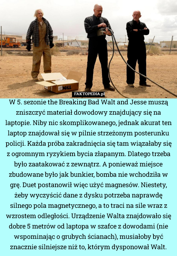 W 5. sezonie the Breaking Bad Walt and Jesse muszą zniszczyć materiał dowodowy znajdujący się na laptopie. Niby nic skomplikowanego, jednak akurat ten laptop znajdował się w pilnie strzeżonym posterunku policji. Każda próba zakradnięcia się tam wiązałaby się z ogromnym ryzykiem bycia złapanym. Dlatego trzeba było zaatakować z zewnątrz. A ponieważ miejsce zbudowane było jak bunkier, bomba nie wchodziła w grę. Duet postanowił więc użyć magnesów. Niestety, żeby wyczyścić dane z dysku potrzeba naprawdę silnego pola magnetycznego, a to traci na sile wraz z wzrostem odległości. Urządzenie Walta znajdowało się dobre 5 metrów od laptopa w szafce z dowodami (nie wspominając o grubych ścianach), musiałoby być znacznie silniejsze niż to, którym dysponował Walt. 