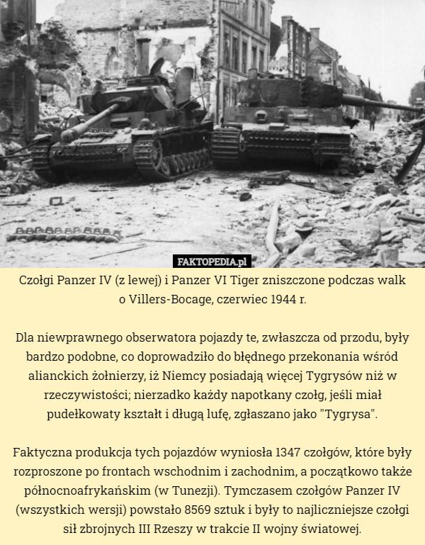 Czołgi Panzer IV (z lewej) i Panzer VI Tiger zniszczone podczas walk
 o Villers-Bocage, czerwiec 1944 r.

Dla niewprawnego obserwatora pojazdy te, zwłaszcza od przodu, były bardzo podobne, co doprowadziło do błędnego przekonania wśród alianckich żołnierzy, iż Niemcy posiadają więcej Tygrysów niż w rzeczywistości; nierzadko każdy napotkany czołg, jeśli miał pudełkowaty kształt i długą lufę, zgłaszano jako "Tygrysa".

Faktyczna produkcja tych pojazdów wyniosła 1347 czołgów, które były rozproszone po frontach wschodnim i zachodnim, a początkowo także północnoafrykańskim (w Tunezji). Tymczasem czołgów Panzer IV (wszystkich wersji) powstało 8569 sztuk i były to najliczniejsze czołgi sił zbrojnych III Rzeszy w trakcie II wojny światowej. 