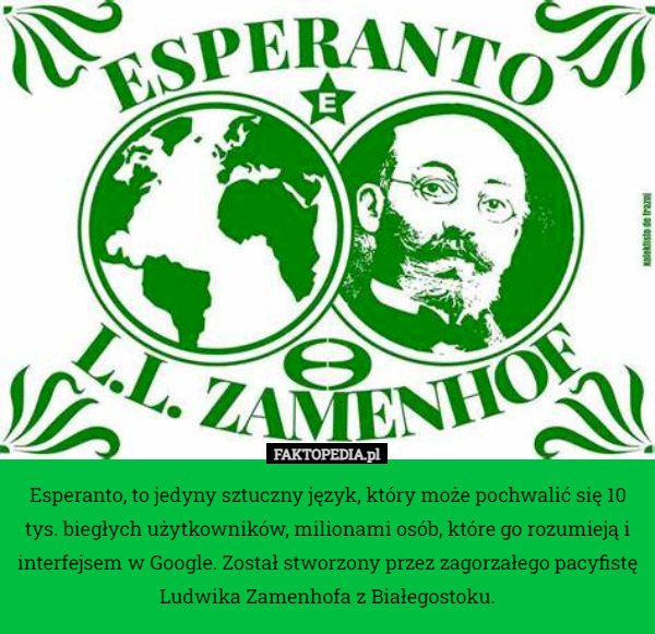 Esperanto, to jedyny sztuczny język, który może pochwalić się 10 tys. biegłych użytkowników, milionami osób, które go rozumieją i interfejsem w Google. Został stworzony przez zagorzałego pacyfistę Ludwika Zamenhofa z Białegostoku. 