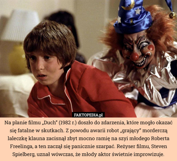 Na planie filmu „Duch” (1982 r.) doszło do zdarzenia, które mogło okazać się fatalne w skutkach. Z powodu awarii robot „grający” morderczą laleczkę klauna zacisnął zbyt mocno ramię na szyi młodego Roberta Freelinga, a ten zaczął się panicznie szarpać. Reżyser filmu, Steven Spielberg, uznał wówczas, że młody aktor świetnie improwizuje. 