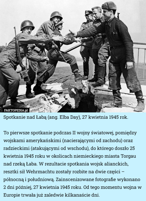 Spotkanie nad Łabą (ang. Elba Day), 27 kwietnia 1945 rok.

To pierwsze spotkanie podczas II wojny światowej, pomiędzy wojskami amerykańskimi (nacierającymi od zachodu) oraz radzieckimi (atakującymi od wschodu), do którego doszło 25 kwietnia 1945 roku w okolicach niemieckiego miasta Torgau nad rzeką Łaba. W rezultacie spotkania wojsk alianckich, resztki sił Wehrmachtu zostały rozbite na dwie części – północną i południową. Zainscenizowane fotografie wykonano 2 dni później, 27 kwietnia 1945 roku. Od tego momentu wojna w Europie trwała już zaledwie kilkanaście dni. 