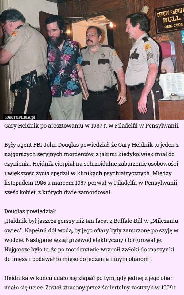 Gary Heidnik po aresztowaniu w 1987 r. w Filadelfii w Pensylwanii.

Były agent FBI John Douglas powiedział, że Gary Heidnik to jeden z najgorszych seryjnych morderców, z jakimi kiedykolwiek miał do czynienia. Heidnik cierpiał na schizoidalne zaburzenie osobowości i większość życia spędził w klinikach psychiatrycznych. Między listopadem 1986 a marcem 1987 porwał w Filadelfii w Pensylwanii sześć kobiet, z których dwie zamordował.

Douglas powiedział:
„Heidnik był jeszcze gorszy niż ten facet z Buffalo Bill w „Milczeniu owiec”. Napełnił dół wodą, by jego ofiary były zanurzone po szyję w wodzie. Następnie wziął przewód elektryczny i torturował je. Najgorsze było to, że po morderstwie wrzucił zwłoki do maszynki do mięsa i podawał to mięso do jedzenia innym ofiarom”.

Heidnika w końcu udało się złapać po tym, gdy jednej z jego ofiar udało się uciec. Został stracony przez śmiertelny zastrzyk w 1999 r. 