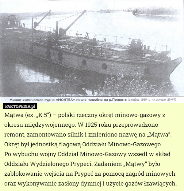 Mątwa (ex. „K 5”) – polski rzeczny okręt minowo-gazowy z okresu międzywojennego. W 1925 roku przeprowadzono remont, zamontowano silnik i zmieniono nazwę na „Mątwa”. Okręt był jednostką flagową Oddziału Minowo-Gazowego.
 Po wybuchu wojny Oddział Minowo-Gazowy wszedł w skład Oddziału Wydzielonego Prypeci. Zadaniem „Mątwy” było zablokowanie wejścia na Prypeć za pomocą zagród minowych oraz wykonywanie zasłony dymnej i użycie gazów łzawiących. 