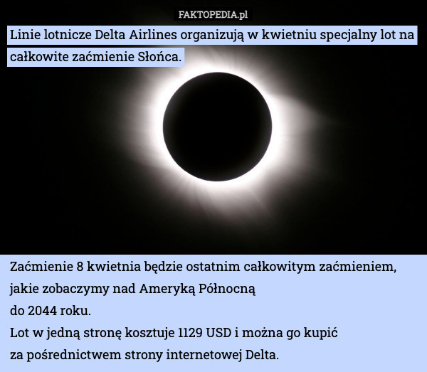 Linie lotnicze Delta Airlines organizują w kwietniu specjalny lot na całkowite zaćmienie Słońca. Zaćmienie 8 kwietnia będzie ostatnim całkowitym zaćmieniem, jakie zobaczymy nad Ameryką Północną 
do 2044 roku.
Lot w jedną stronę kosztuje 1129 USD i można go kupić 
za pośrednictwem strony internetowej Delta. 