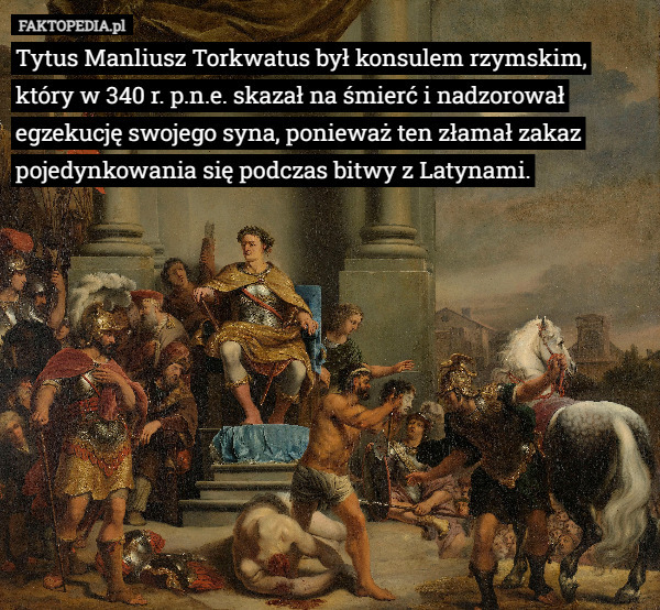 Tytus Manliusz Torkwatus był konsulem rzymskim, który w 340 r. p.n.e. skazał na śmierć i nadzorował egzekucję swojego syna, ponieważ ten złamał zakaz pojedynkowania się podczas bitwy z Latynami. 