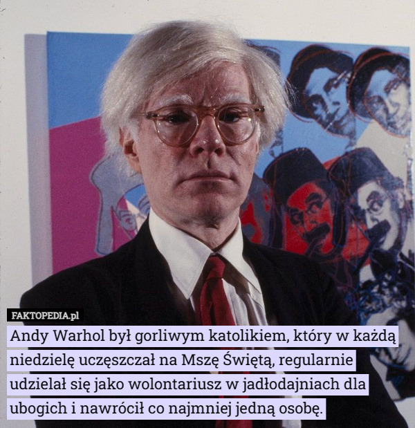 Andy Warhol był gorliwym katolikiem, który w każdą niedzielę uczęszczał na Mszę Świętą, regularnie udzielał się jako wolontariusz w jadłodajniach dla ubogich i nawrócił co najmniej jedną osobę. 
