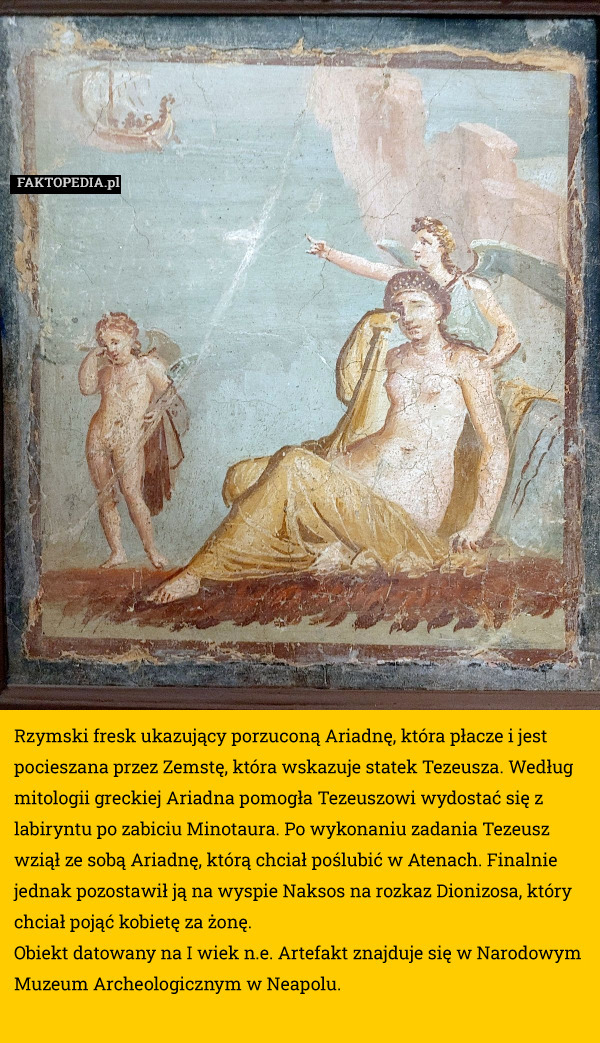 Rzymski fresk ukazujący porzuconą Ariadnę, która płacze i jest pocieszana przez Zemstę, która wskazuje statek Tezeusza. Według mitologii greckiej Ariadna pomogła Tezeuszowi wydostać się z labiryntu po zabiciu Minotaura. Po wykonaniu zadania Tezeusz wziął ze sobą Ariadnę, którą chciał poślubić w Atenach. Finalnie jednak pozostawił ją na wyspie Naksos na rozkaz Dionizosa, który chciał pojąć kobietę za żonę.
Obiekt datowany na I wiek n.e. Artefakt znajduje się w Narodowym Muzeum Archeologicznym w Neapolu. 