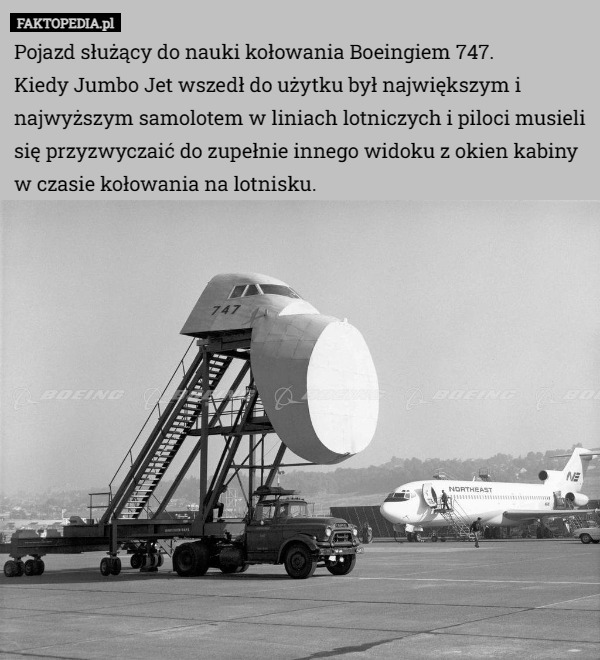 Pojazd służący do nauki kołowania Boeingiem 747.
 Kiedy Jumbo Jet wszedł do użytku był największym i najwyższym samolotem w liniach lotniczych i piloci musieli się przyzwyczaić do zupełnie innego widoku z okien kabiny w czasie kołowania na lotnisku. 
