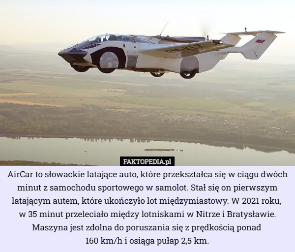 AirCar to słowackie latające auto, które przekształca się w ciągu dwóch minut z samochodu sportowego w samolot. Stał się on pierwszym latającym autem, które ukończyło lot międzymiastowy. W 2021 roku, 
w 35 minut przeleciało między lotniskami w Nitrze i Bratysławie. Maszyna jest zdolna do poruszania się z prędkością ponad 
160 km/h i osiąga pułap 2,5 km. 